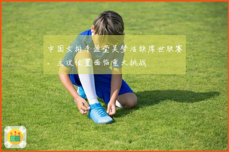 中国女排李盈莹吴梦洁缺席世联赛，主攻位置面临重大挑战