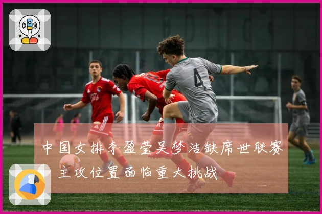 中国女排李盈莹吴梦洁缺席世联赛，主攻位置面临重大挑战